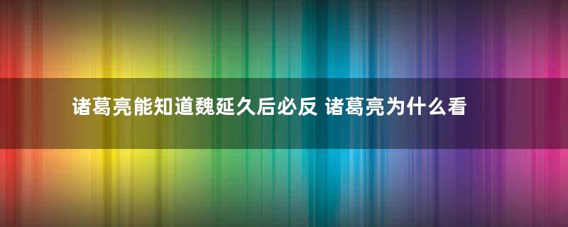 诸葛亮能知道魏延久后必反 诸葛亮为什么看不出关羽败走麦城